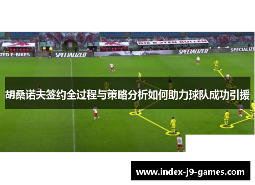 胡桑诺夫签约全过程与策略分析如何助力球队成功引援
