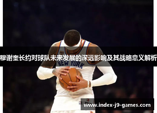 穆谢奎长约对球队未来发展的深远影响及其战略意义解析