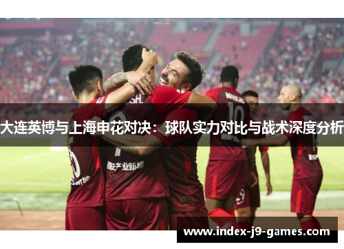 大连英博与上海申花对决：球队实力对比与战术深度分析