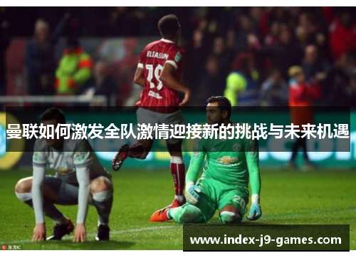 曼联如何激发全队激情迎接新的挑战与未来机遇