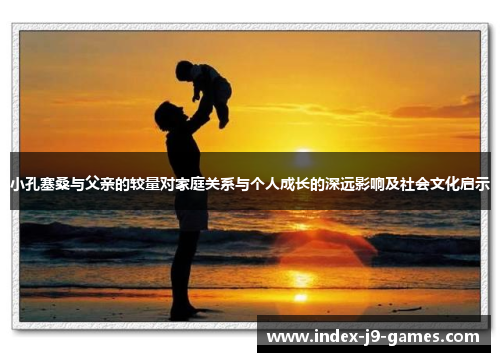 小孔塞桑与父亲的较量对家庭关系与个人成长的深远影响及社会文化启示