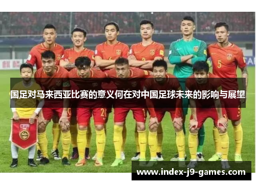 国足对马来西亚比赛的意义何在对中国足球未来的影响与展望