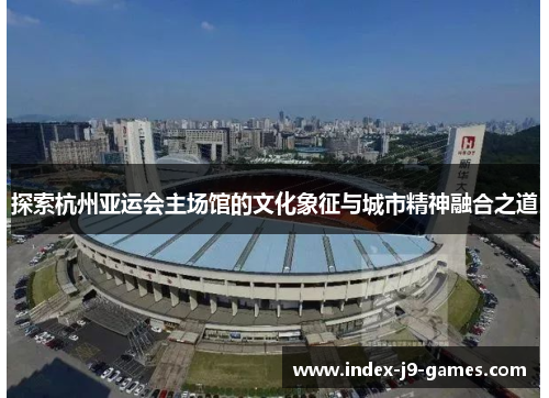 探索杭州亚运会主场馆的文化象征与城市精神融合之道