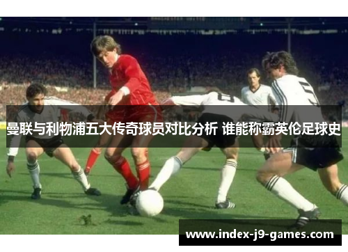 曼联与利物浦五大传奇球员对比分析 谁能称霸英伦足球史