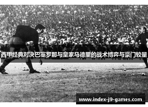 西甲经典对决巴塞罗那与皇家马德里的战术博弈与豪门较量
