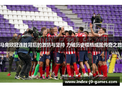 马竞欧冠连胜背后的激情与坚持 力破历史桎梏成就传奇之路 马竞欧冠连胜背后的激情与坚持 力破历史桎梏成就传奇之路
