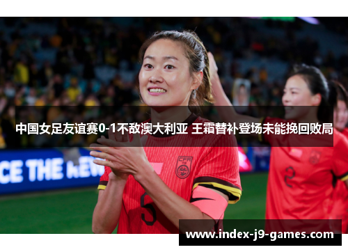 中国女足友谊赛0-1不敌澳大利亚 王霜替补登场未能挽回败局 中国女足友谊赛0-1不敌澳大利亚 王霜替补登场未能挽回败局