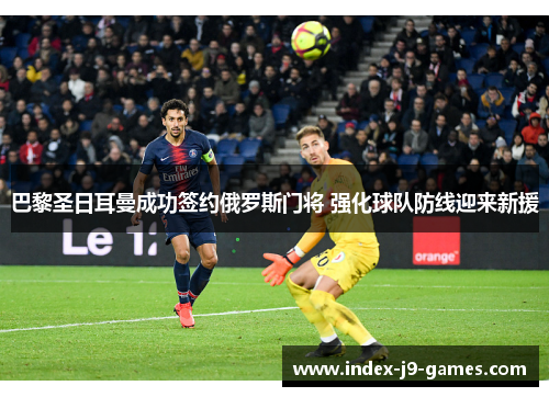 巴黎圣日耳曼成功签约俄罗斯门将 强化球队防线迎来新援 巴黎圣日耳曼成功签约俄罗斯门将 强化球队防线迎来新援
