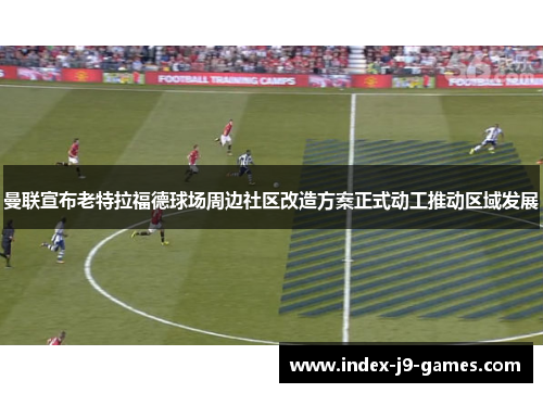 曼联宣布老特拉福德球场周边社区改造方案正式动工推动区域发展