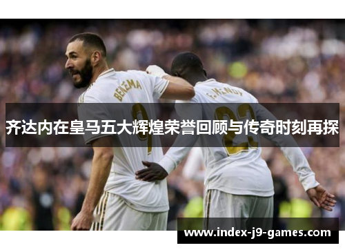 齐达内在皇马五大辉煌荣誉回顾与传奇时刻再探 齐达内在皇马五大辉煌荣誉回顾与传奇时刻再探